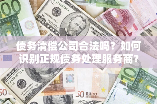 济南债务清偿公司合法吗？如何识别正规债务处理服务商？