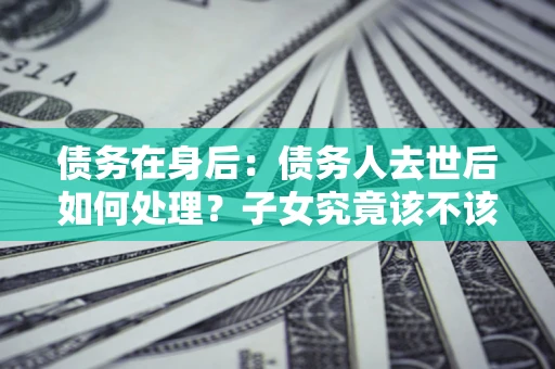 济南债务在身后：债务人去世后如何处理？子女究竟该不该还钱？
