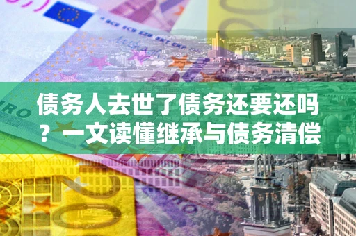 济南债务人去世了债务还要还吗？一文读懂继承与债务清偿